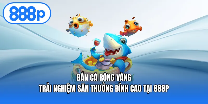 Bắn Cá Rồng Vàng – Trải Nghiệm Săn Thưởng Đỉnh Cao Tại 888p